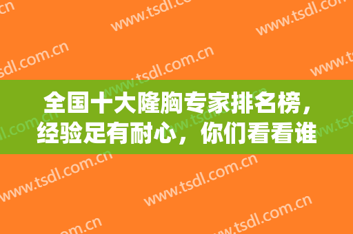 全国十大隆胸专家排名榜，经验足有耐心，你们看看谁更有实力？(中国隆胸最厉害的医生)