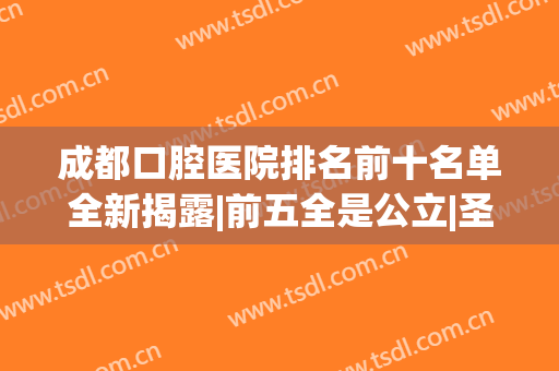 成都口腔医院排名前十名单全新揭露|前五全是公立|圣贝、贝臣也上榜