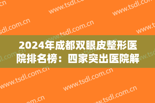 2024年成都双眼皮整形医院排名榜：四家突出医院解决你的所有问题！(成都最有名的割双眼皮医院)