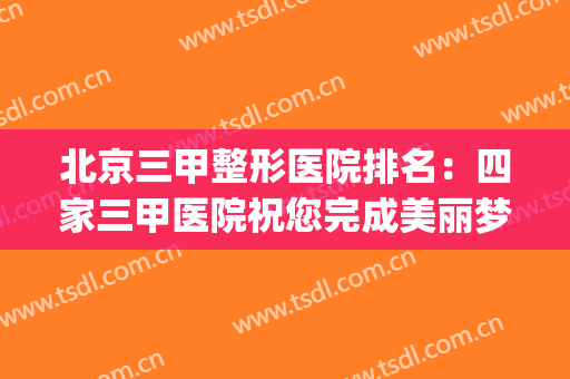 北京三甲整形医院排名：四家三甲医院祝您完成美丽梦想！(北京整形好的三甲医院)
