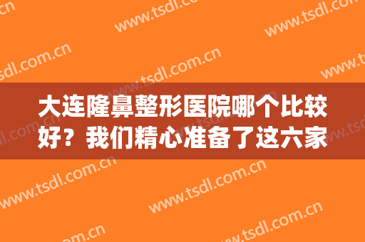 大连隆鼻整形医院哪个比较好？我们精心准备了这六家医院给您选择！(大连隆鼻手术)