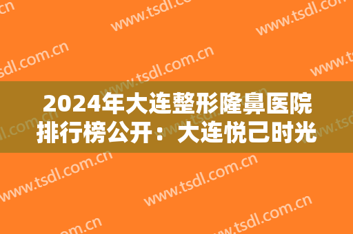 2024年大连整形隆鼻医院排行榜公开：大连悦己时光医疗美容排名第五！