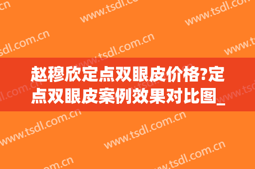 赵穆欣定点双眼皮价格?定点双眼皮案例效果对比图_大连医科大学附属第二医院