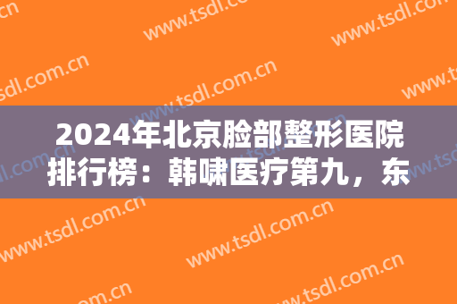 2024年北京脸部整形医院排行榜：韩啸医疗第九，东方和谐医疗第十，前八都是哪些？