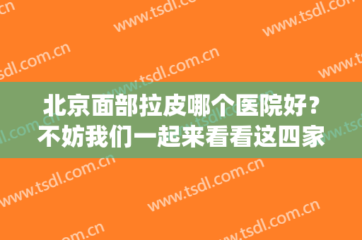 北京面部拉皮哪个医院好？不妨我们一起来看看这四家医院吧！(北京拉皮手术医院排名)