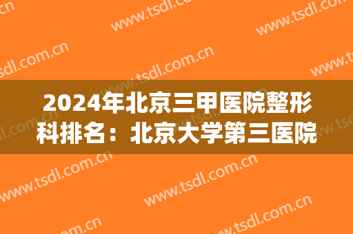 2024年北京三甲医院整形科排名：北京大学第三医院位列首位(北京三甲医院美容整形科排名)