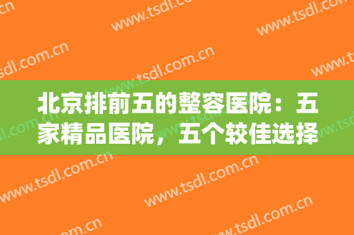 北京排前五的整容医院：五家精品医院，五个较佳选择(北京排名前五的整容医院)