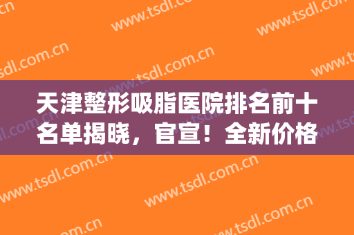 天津整形吸脂医院排名前十名单揭晓，官宣！全新价格表揭晓(天津整容医院排名榜)