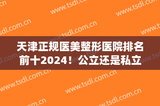 天津正规医美整形医院排名前十2024！公立还是私立随便挑选！(天津最好的医院整形)