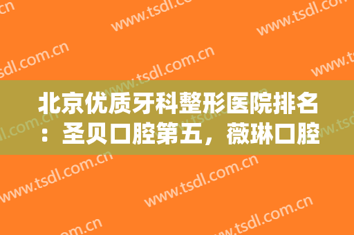 北京优质牙科整形医院排名：圣贝口腔第五，薇琳口腔医院第四(北京牙科整形医院哪一个比较好)