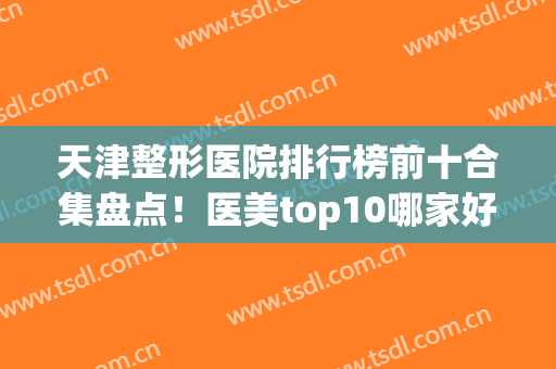 天津整形医院排行榜前十合集盘点！医美top10哪家好？看十强机构对比(天津好的整形医院排名)