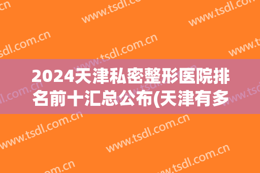 2024天津私密整形医院排名前十汇总公布(天津有多少家整形医院)