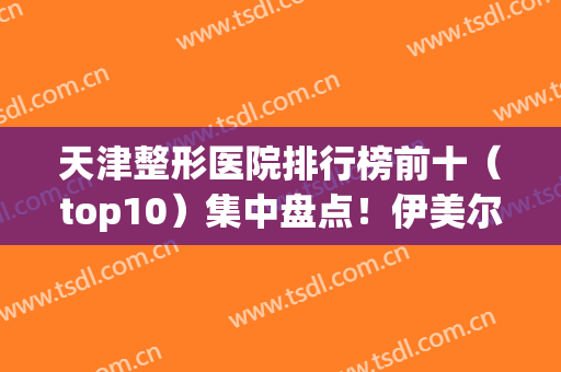 天津整形医院排行榜前十（top10）集中盘点！伊美尔、美莱纷纷入围！(天津前十名的整形医院)