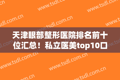 天津眼部整形医院排名前十位汇总！私立医美top10口碑擅长各不同！(天津眼部整形医院哪个比较好)