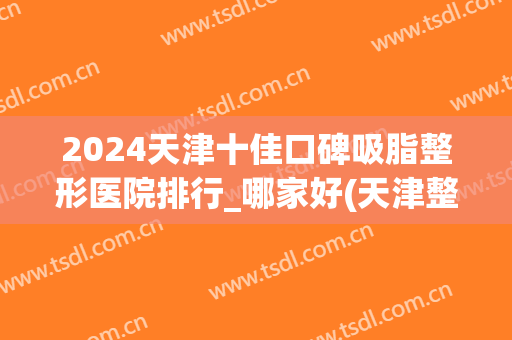 2024天津十佳口碑吸脂整形医院排行_哪家好(天津整形医院排名前三的)
