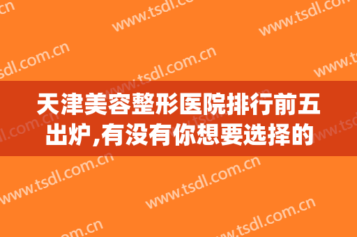 天津美容整形医院排行前五出炉,有没有你想要选择的？(天津医美整形医院排名)
