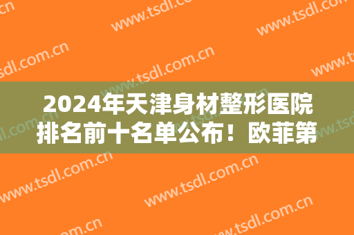 2024年天津身材整形医院排名前十名单公布！欧菲第三，美莱创历史新高