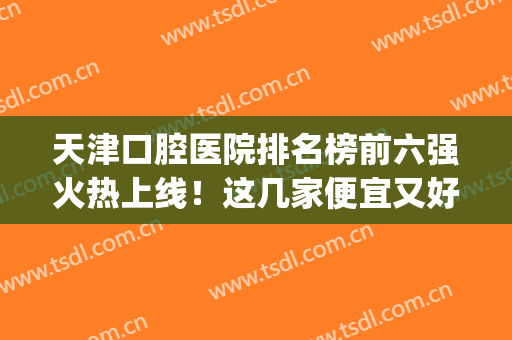 天津口腔医院排名榜前六强火热上线！这几家便宜又好，牙友赶紧收藏(天津口腔医院哪位牙医好)