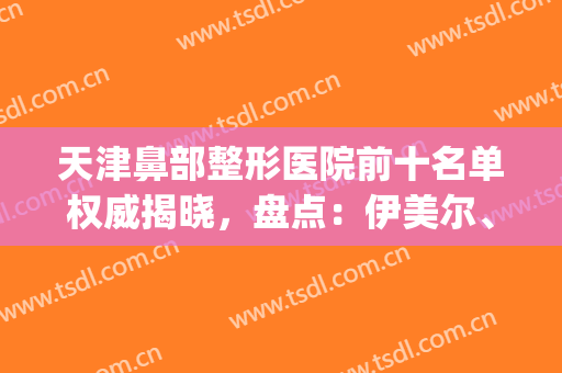 天津鼻部整形医院前十名单权威揭晓，盘点：伊美尔、维美入围秘籍！(天津鼻整形医生推荐)