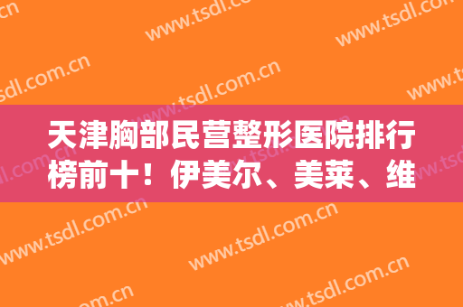 天津胸部民营整形医院排行榜前十！伊美尔、美莱、维美等头等*靠前！(天津胸部整形美容医院)