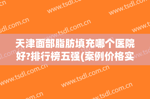 天津面部脂肪填充哪个医院好?排行榜五强(案例价格实测)评论区一致叫好