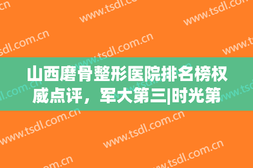 山西磨骨整形医院排名榜权威点评，军大第三|时光第五，太牛了！(国内磨骨最好的整容医院排名)
