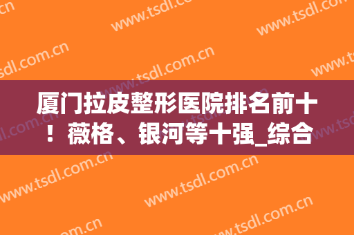 厦门拉皮整形医院排名前十！薇格、银河等十强_综合好评反馈率高(连锁整形医院 排名)