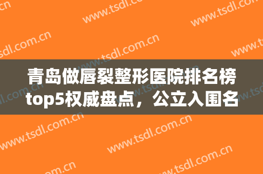 青岛做唇裂整形医院排名榜top5权威盘点，公立入围名单，官宣了！(青岛唇部整形医院排行榜)