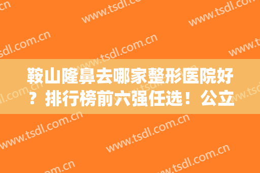 鞍山隆鼻去哪家整形医院好？排行榜前六强任选！公立私立一较高低(鞍山整容医院都有哪些)