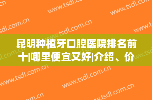 昆明种植牙口腔医院排名前十|哪里便宜又好|介绍、价格统统到位！(昆明市种植牙排名医院)