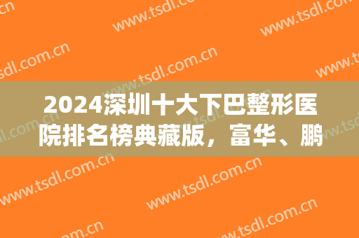 2024深圳十大下巴整形医院排名榜典藏版，富华、鹏爱好评率超高！(深圳整形排行榜)