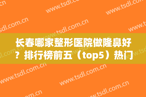 长春哪家整形医院做隆鼻好？排行榜前五（top5）热门关注！私立医美价格查询