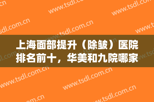 上海面部提升（除皱）医院排名前十，华美和九院哪家好？实地考察！(脸部除皱医院)