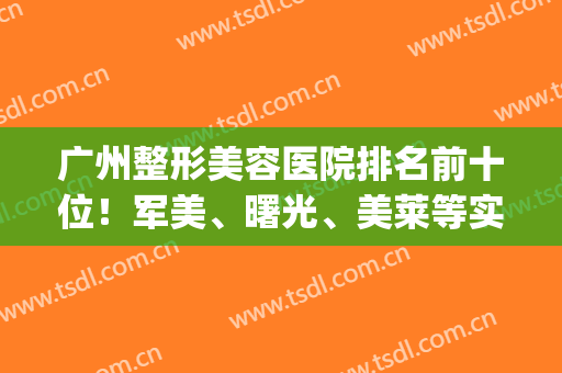 广州整形美容医院排名前十位！军美、曙光、美莱等实力出圈看你们选！(广州曙光整形美容医院怎么样)
