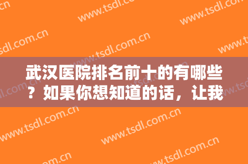 武汉医院排名前十的有哪些？如果你想知道的话，让我们一起来看看这份榜单吧