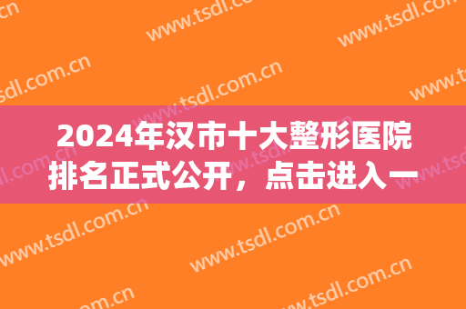 2024年汉市十大整形医院排名正式公开，点击进入一起来看看吧！(武汉的整容医院排名)