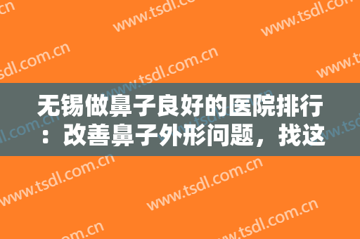 无锡做鼻子良好的医院排行：改善鼻子外形问题，找这几家医院就对了！