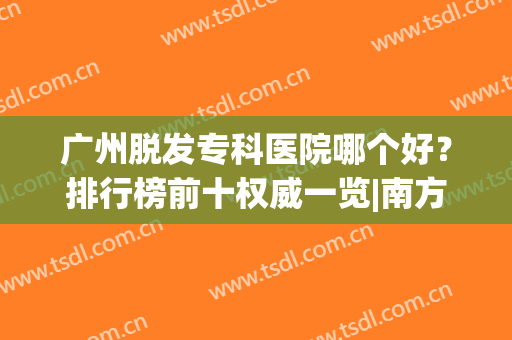 广州脱发专科医院哪个好？排行榜前十权威一览|南方、倍生热点关注(广州哪个医院治疗脱发比较好)