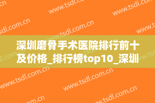 深圳磨骨手术医院排行前十及价格_排行榜top10_深圳北大晋升前列(深圳骨伤科比较好的医院)