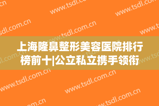 上海隆鼻整形美容医院排行榜前十|公立私立携手领衔医美top10|九院又居榜一