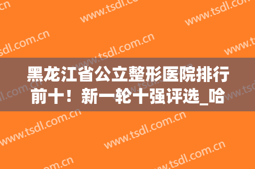 黑龙江省公立整形医院排行前十！新一轮十强评选_哈医大一院荣获前列
