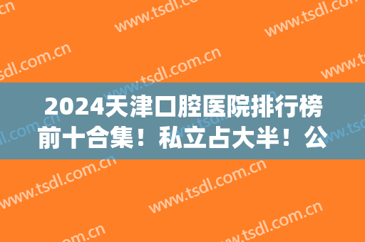 2024天津口腔医院排行榜前十合集！私立占大半！公立仅少数入围(天津市口腔医院推荐)