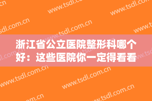浙江省公立医院整形科哪个好：这些医院你一定得看看！(浙江公立整形医院排名)