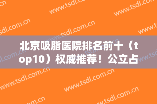 北京吸脂医院排名前十（top10）权威推荐！公立占大半！东方和谐排第一？(北京吸脂医生排行榜)