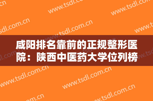 咸阳排名靠前的正规整形医院：陕西中医药大学位列榜首，其他几家医院也不容小觑！