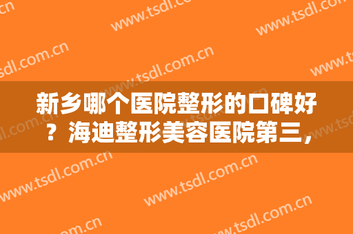 新乡哪个医院整形的口碑好？海迪整形美容医院第三，奕诺美医疗美容医院第二