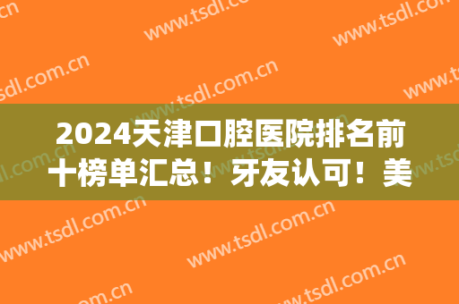 2024天津口腔医院排名前十榜单汇总！牙友认可！美奥、中诺等榜上有名(天津的口腔医院排名)
