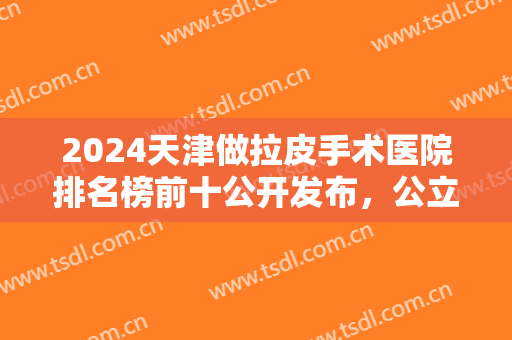 2024天津做拉皮手术医院排名榜前十公开发布，公立私立集结在此，速收藏！