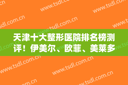 天津十大整形医院排名榜测评！伊美尔、欧菲、美莱多方面来袭！(天津整容医院伊美尔)