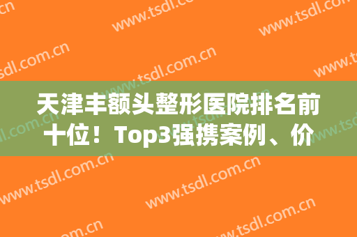 天津丰额头整形医院排名前十位！Top3强携案例、价格标准等你来咨询(天津前十名的整形医院)